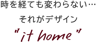 時を経ても変わらない・・・それがデザイン 'it home'